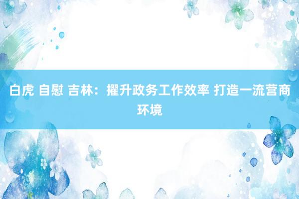 白虎 自慰 吉林：擢升政务工作效率 打造一流营商环境