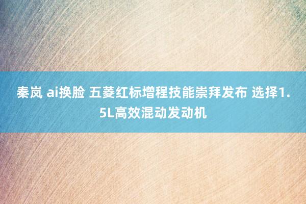秦岚 ai换脸 五菱红标增程技能崇拜发布 选择1.5L高效混动发动机