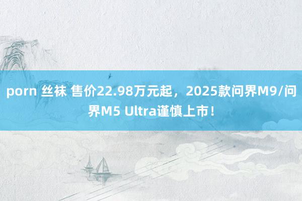 porn 丝袜 售价22.98万元起，2025款问界M9/问界M5 Ultra谨慎上市！