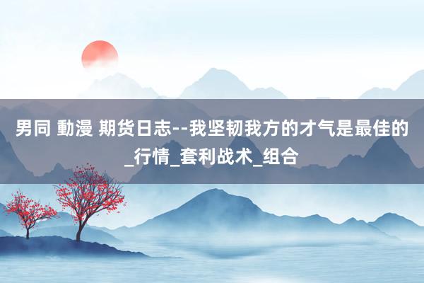男同 動漫 期货日志--我坚韧我方的才气是最佳的_行情_套利战术_组合