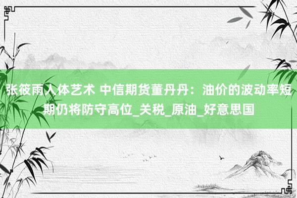 张筱雨人体艺术 中信期货董丹丹：油价的波动率短期仍将防守高位_关税_原油_好意思国