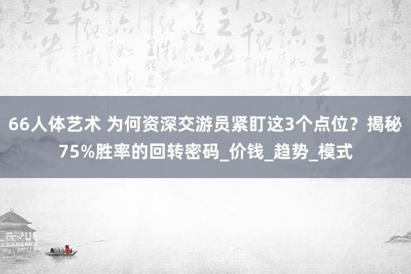 66人体艺术 为何资深交游员紧盯这3个点位？揭秘75%胜率的回转密码_价钱_趋势_模式