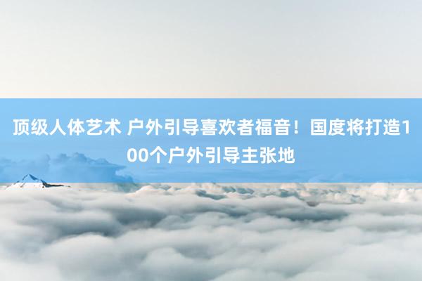 顶级人体艺术 户外引导喜欢者福音！国度将打造100个户外引导主张地