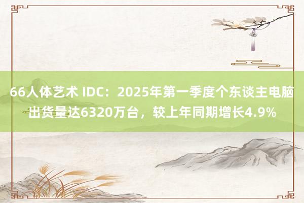 66人体艺术 IDC：2025年第一季度个东谈主电脑出货量达6320万台，较上年同期增长4.9%