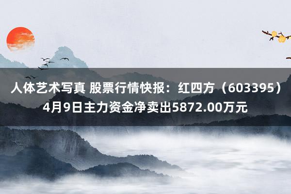 人体艺术写真 股票行情快报：红四方（603395）4月9日主力资金净卖出5872.00万元