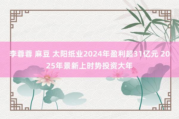 李蓉蓉 麻豆 太阳纸业2024年盈利超31亿元 2025年景新上时势投资大年
