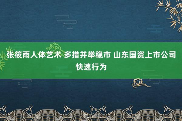 张筱雨人体艺术 多措并举稳市 山东国资上市公司快速行为