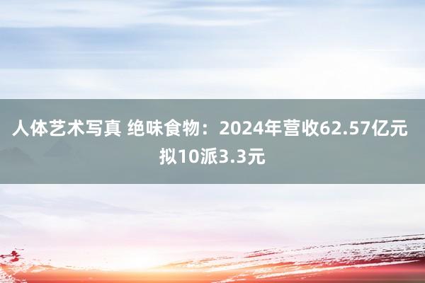人体艺术写真 绝味食物：2024年营收62.57亿元 拟10派3.3元