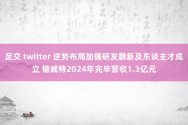 足交 twitter 逆势布局加强研发翻新及东谈主才成立 锴威特2024年完毕营收1.3亿元