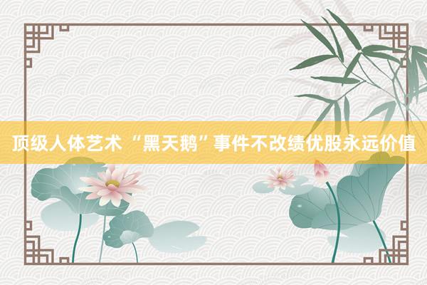 顶级人体艺术 “黑天鹅”事件不改绩优股永远价值
