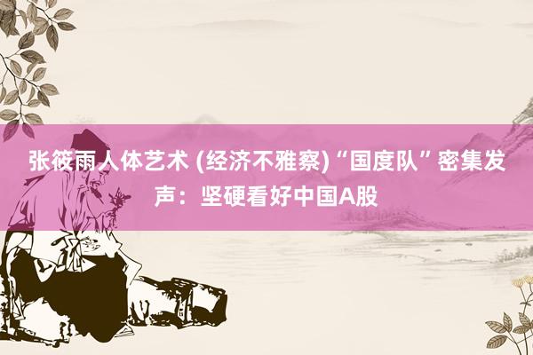 张筱雨人体艺术 (经济不雅察)“国度队”密集发声：坚硬看好中国A股