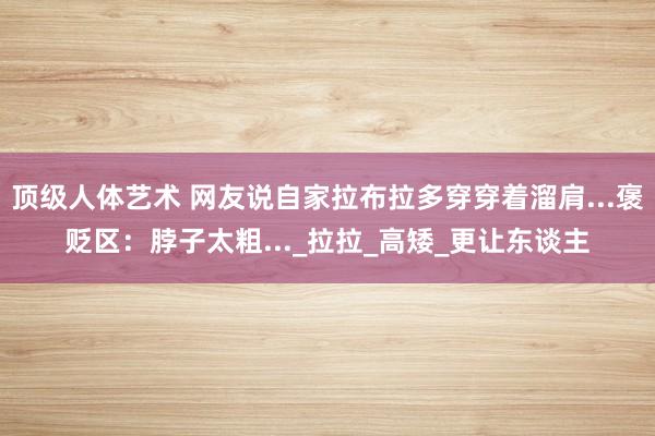顶级人体艺术 网友说自家拉布拉多穿穿着溜肩...褒贬区：脖子太粗..._拉拉_高矮_更让东谈主