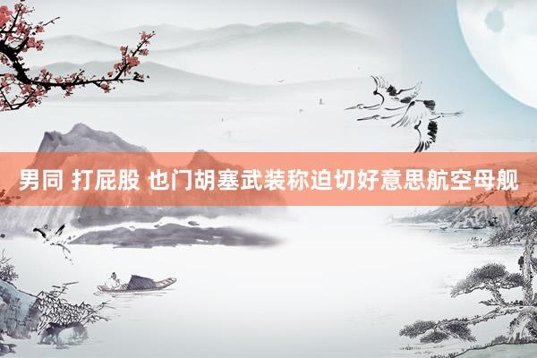 男同 打屁股 也门胡塞武装称迫切好意思航空母舰