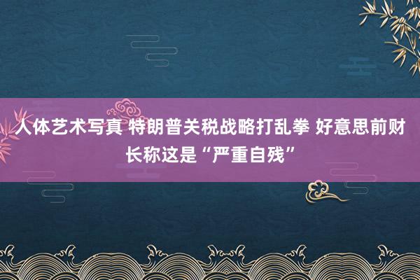 人体艺术写真 特朗普关税战略打乱拳 好意思前财长称这是“严重自残”