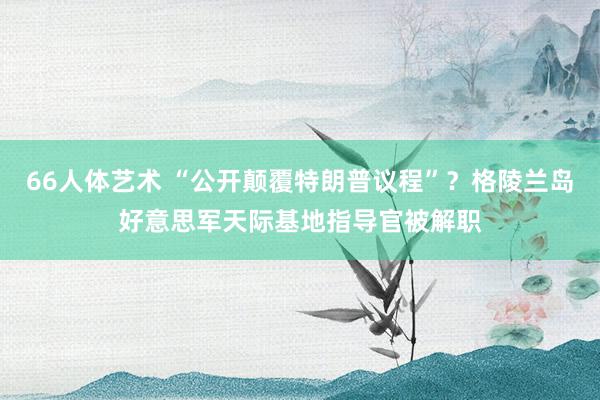 66人体艺术 “公开颠覆特朗普议程”？格陵兰岛好意思军天际基地指导官被解职