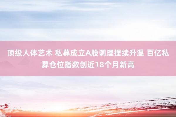 顶级人体艺术 私募成立A股调理捏续升温 百亿私募仓位指数创近18个月新高