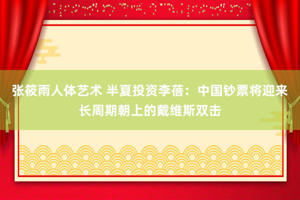 张筱雨人体艺术 半夏投资李蓓：中国钞票将迎来长周期朝上的戴维斯双击