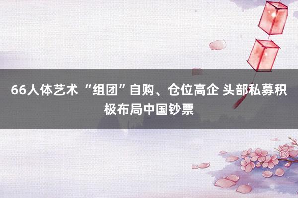 66人体艺术 “组团”自购、仓位高企 头部私募积极布局中国钞票