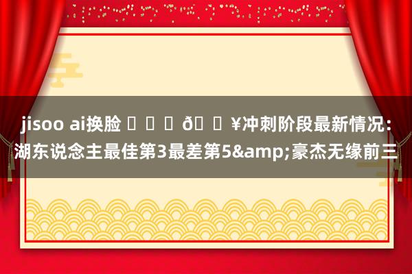 jisoo ai换脸 ⛓️‍💥冲刺阶段最新情况：湖东说念主最佳第3最差第5&豪杰无缘前三