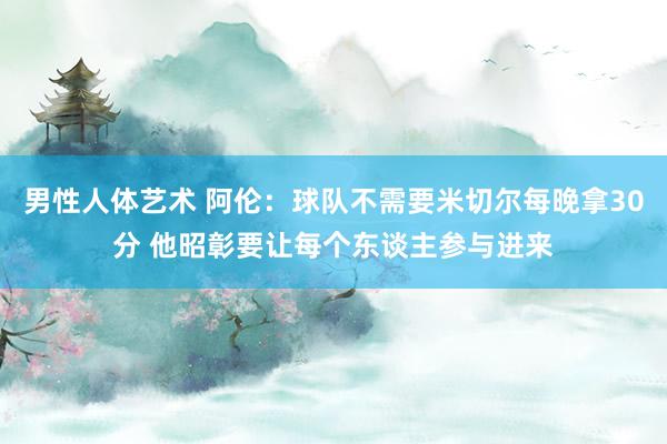 男性人体艺术 阿伦：球队不需要米切尔每晚拿30分 他昭彰要让每个东谈主参与进来