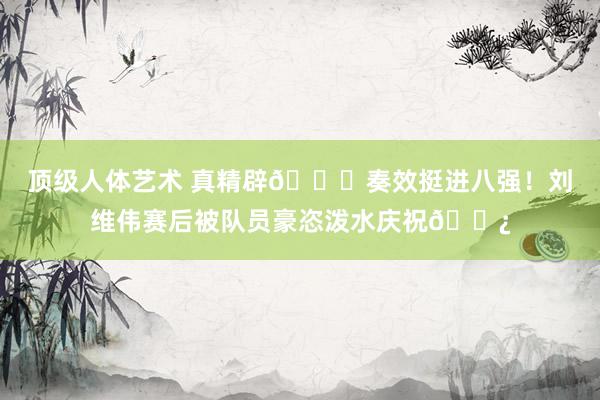 顶级人体艺术 真精辟😆奏效挺进八强！刘维伟赛后被队员豪恣泼水庆祝🚿