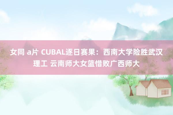 女同 a片 CUBAL逐日赛果：西南大学险胜武汉理工 云南师大女篮惜败广西师大