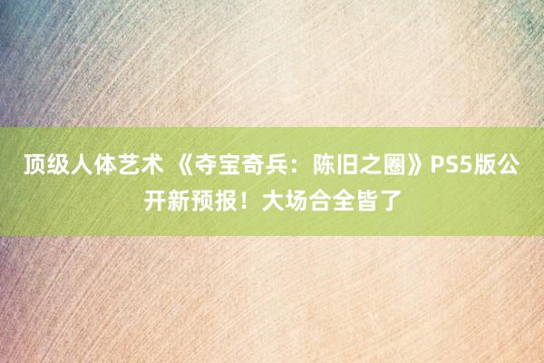 顶级人体艺术 《夺宝奇兵：陈旧之圈》PS5版公开新预报！大场合全皆了