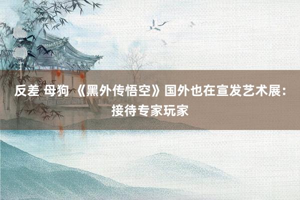 反差 母狗 《黑外传悟空》国外也在宣发艺术展：接待专家玩家