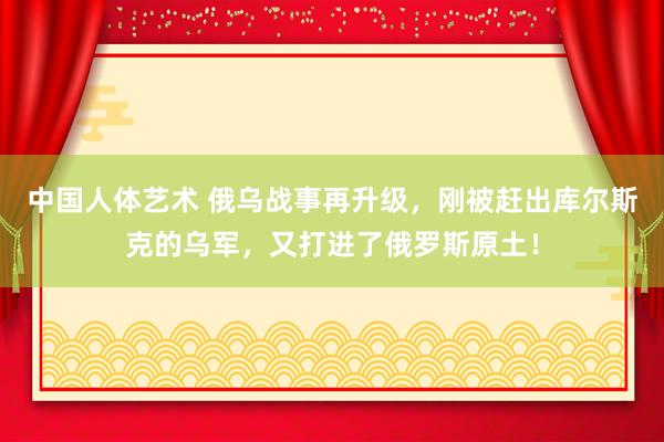 中国人体艺术 俄乌战事再升级，刚被赶出库尔斯克的乌军，又打进了俄罗斯原土！