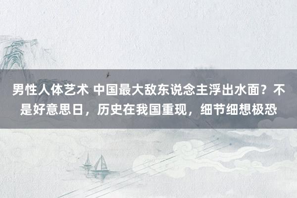 男性人体艺术 中国最大敌东说念主浮出水面？不是好意思日，历史在我国重现，细节细想极恐