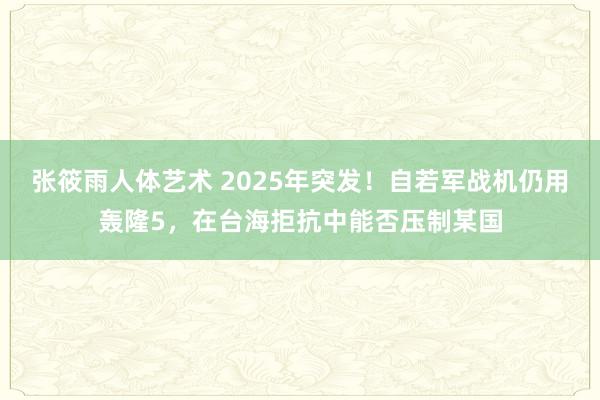 张筱雨人体艺术 2025年突发！自若军战机仍用轰隆5，在台海拒抗中能否压制某国