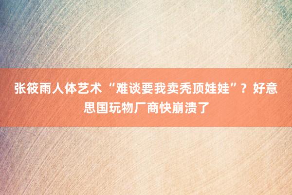 张筱雨人体艺术 “难谈要我卖秃顶娃娃”？好意思国玩物厂商快崩溃了