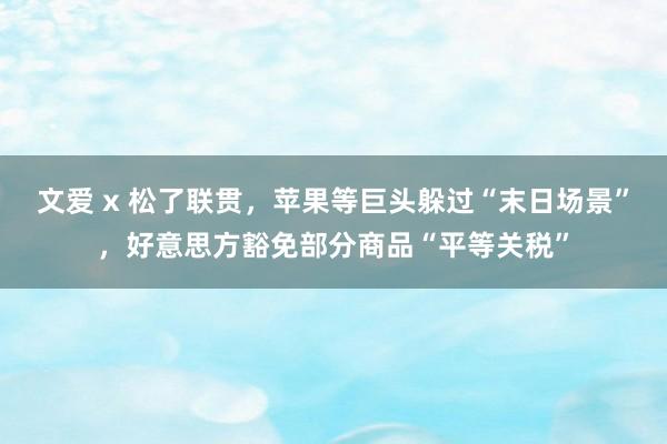 文爱 x 松了联贯，苹果等巨头躲过“末日场景”，好意思方豁免部分商品“平等关税”