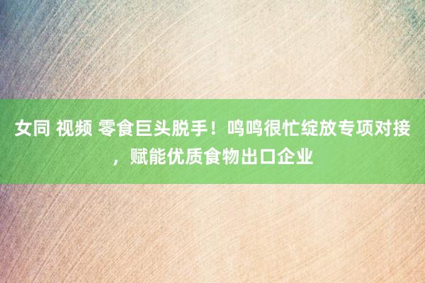 女同 视频 零食巨头脱手！鸣鸣很忙绽放专项对接，赋能优质食物出口企业