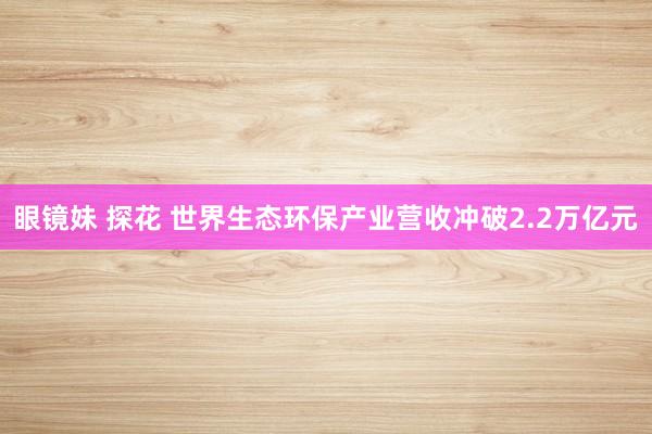 眼镜妹 探花 世界生态环保产业营收冲破2.2万亿元