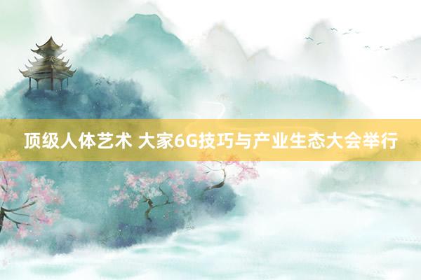 顶级人体艺术 大家6G技巧与产业生态大会举行