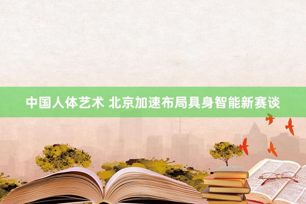 中国人体艺术 北京加速布局具身智能新赛谈
