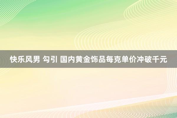 快乐风男 勾引 国内黄金饰品每克单价冲破千元