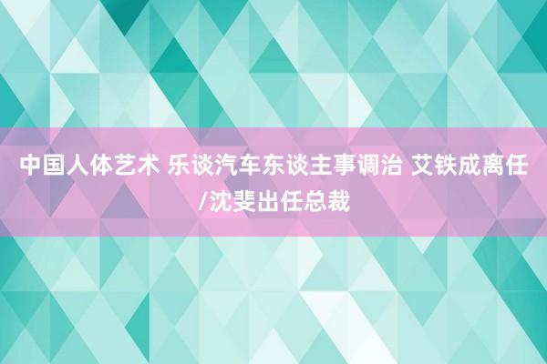 中国人体艺术 乐谈汽车东谈主事调治 艾铁成离任/沈斐出任总裁
