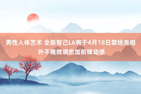 男性人体艺术 全新智己L6将于4月18日禁绝亮相 外不雅微调愈加前锋动感