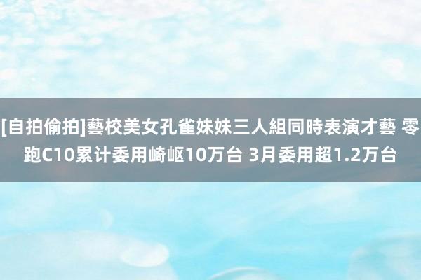 [自拍偷拍]藝校美女孔雀妹妹三人組同時表演才藝 零跑C10累计委用崎岖10万台 3月委用超1.2万台