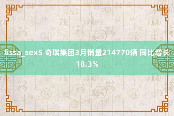 lissa_sex5 奇瑞集团3月销量214770辆 同比增长18.3%