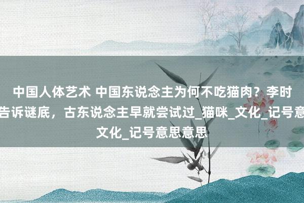 中国人体艺术 中国东说念主为何不吃猫肉？李时珍早已告诉谜底，古东说念主早就尝试过_猫咪_文化_记号意思意思