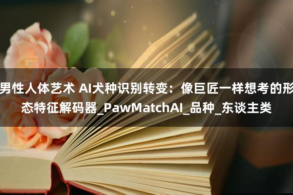 男性人体艺术 AI犬种识别转变：像巨匠一样想考的形态特征解码器_PawMatchAI_品种_东谈主类