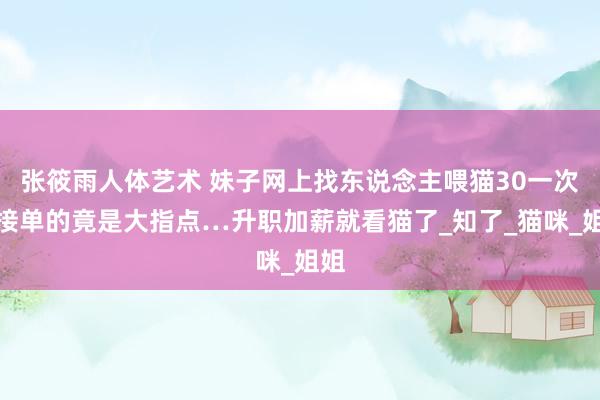 张筱雨人体艺术 妹子网上找东说念主喂猫30一次，接单的竟是大指点…升职加薪就看猫了_知了_猫咪_姐姐