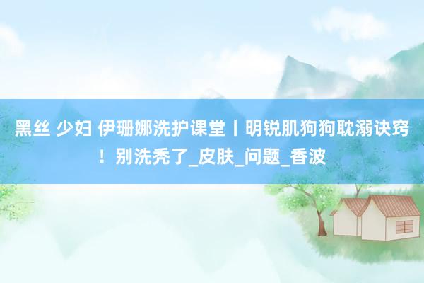 黑丝 少妇 伊珊娜洗护课堂丨明锐肌狗狗耽溺诀窍！别洗秃了_皮肤_问题_香波