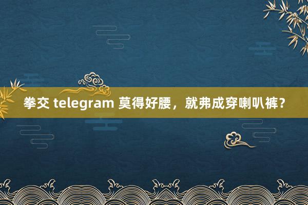 拳交 telegram 莫得好腰，就弗成穿喇叭裤？