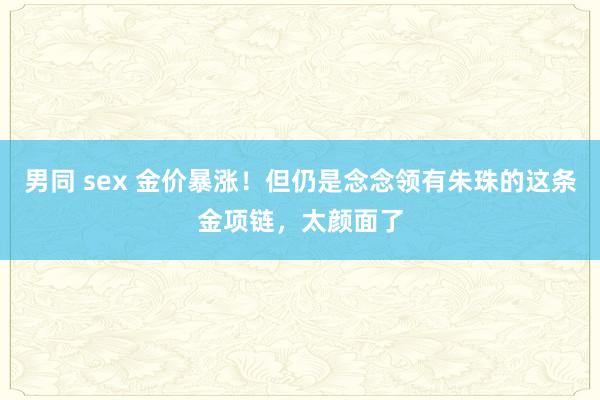 男同 sex 金价暴涨！但仍是念念领有朱珠的这条金项链，太颜面了