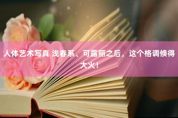 人体艺术写真 浅春系、可露丽之后，这个格调倏得大火！