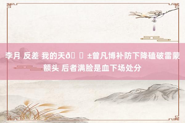 李月 反差 我的天😱曾凡博补防下降磕破雷蒙额头 后者满脸是血下场处分